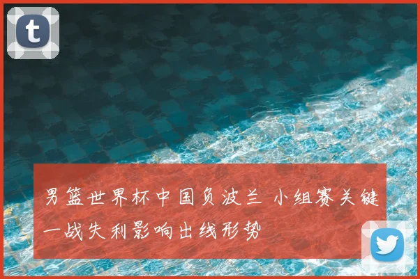男篮世界杯中国负波兰 小组赛关键一战失利影响出线形势