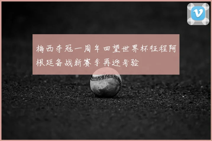 梅西夺冠一周年回望世界杯征程阿根廷备战新赛季再迎考验