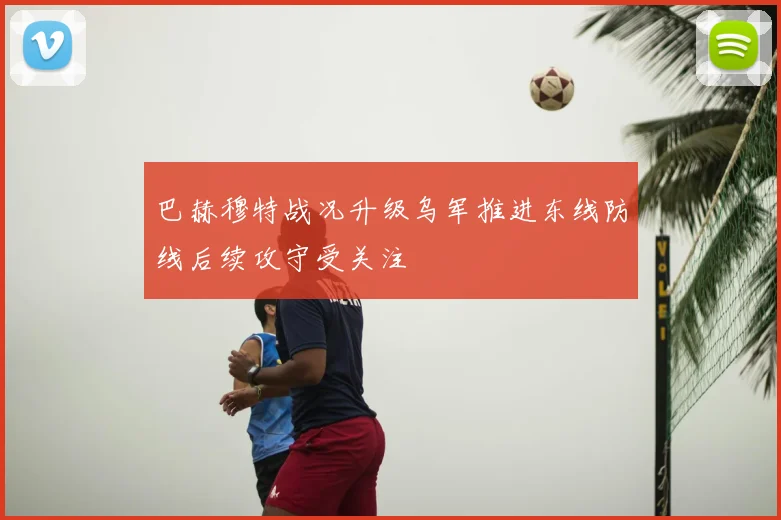 巴赫穆特战况升级乌军推进东线防线后续攻守受关注
