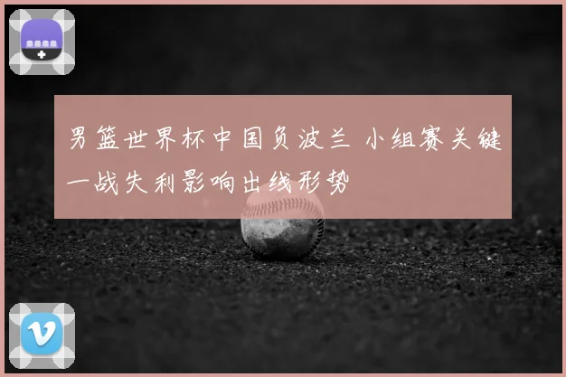 男篮世界杯中国负波兰 小组赛关键一战失利影响出线形势