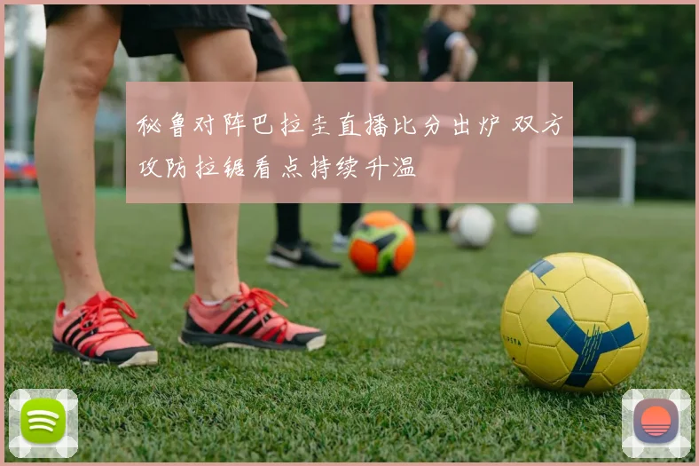 秘鲁对阵巴拉圭直播比分出炉 双方攻防拉锯看点持续升温