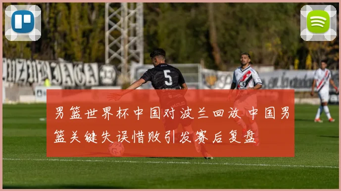 男篮世界杯中国对波兰回放 中国男篮关键失误惜败引发赛后复盘