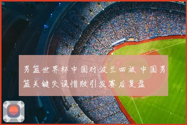 男篮世界杯中国对波兰回放 中国男篮关键失误惜败引发赛后复盘