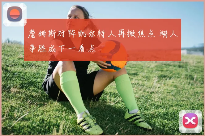 詹姆斯对阵凯尔特人再掀焦点 湖人争胜成下一看点