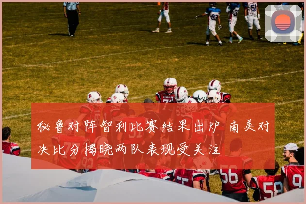 秘鲁对阵智利比赛结果出炉 南美对决比分揭晓两队表现受关注
