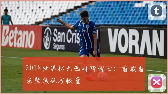 2018世界杯巴西对阵瑞士：首战看点聚焦双方较量
